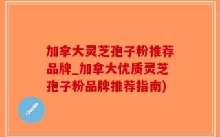 加拿大灵芝孢子粉推荐品牌_加拿大优质灵芝孢子粉品牌推荐指南)