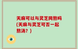天麻可以与灵芝同熬吗(天麻与灵芝可否一起熬汤？)