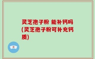 灵芝孢子粉 能补钙吗(灵芝孢子粉可补充钙质)