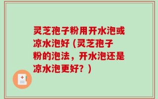 灵芝孢子粉用开水泡或凉水泡好 (灵芝孢子粉的泡法，开水泡还是凉水泡更好？)