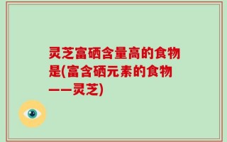 灵芝富硒含量高的食物是(富含硒元素的食物——灵芝)