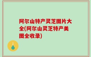 阿尔山特产灵芝图片大全(阿尔山灵芝特产美图全收录)
