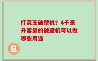 打灵芝破壁机？4千毫升容量的破壁机可以做哪些用途