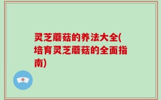 灵芝蘑菇的养法大全(培育灵芝蘑菇的全面指南)