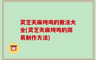 灵芝天麻炖鸡的做法大全(灵芝天麻炖鸡的简易制作方法)