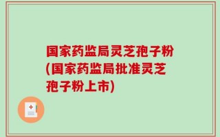 国家药监局灵芝孢子粉(国家药监局批准灵芝孢子粉上市)