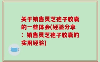 关于销售灵芝孢子胶囊的一些体会(经验分享：销售灵芝孢子胶囊的实用经验)