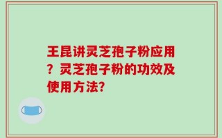 王昆讲灵芝孢子粉应用？灵芝孢子粉的功效及使用方法？