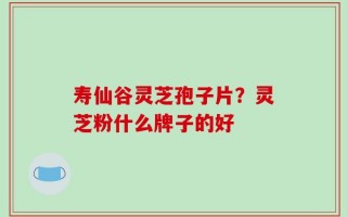 寿仙谷灵芝孢子片？灵芝粉什么牌子的好