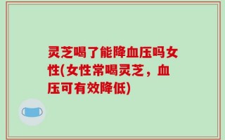 灵芝喝了能降血压吗女性(女性常喝灵芝，血压可有效降低)