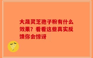 大晟灵芝孢子粉有什么效果？看看这些真实反馈你会惊讶