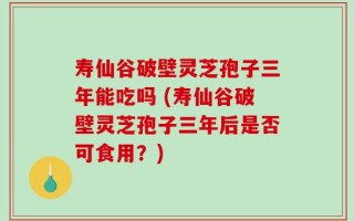 寿仙谷破壁灵芝孢子三年能吃吗 (寿仙谷破壁灵芝孢子三年后是否可食用？)