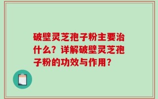 破壁灵芝孢子粉主要治什么？详解破壁灵芝孢子粉的功效与作用？