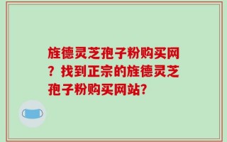 旌德灵芝孢子粉购买网？找到正宗的旌德灵芝孢子粉购买网站？