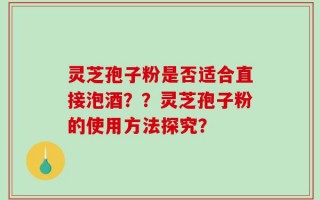 灵芝孢子粉是否适合直接泡酒？？灵芝孢子粉的使用方法探究？