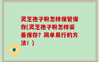 灵芝孢子粉怎样保管保存(灵芝孢子粉怎样妥善保存？简单易行的方法！)