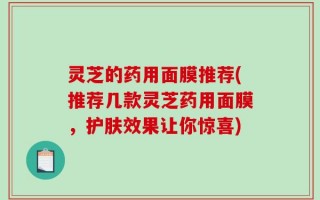 灵芝的药用面膜推荐(推荐几款灵芝药用面膜，护肤效果让你惊喜)