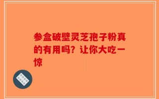 参盒破壁灵芝孢子粉真的有用吗？让你大吃一惊