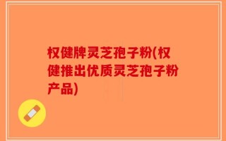 权健牌灵芝孢子粉(权健推出优质灵芝孢子粉产品)