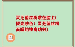 灵芝菌丝粉敷在脸上(提亮肤色！灵芝菌丝粉面膜的神奇功效)