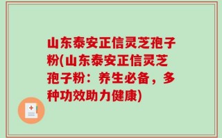 山东泰安正信灵芝孢子粉(山东泰安正信灵芝孢子粉：养生必备，多种功效助力健康)