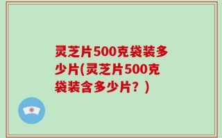 灵芝片500克袋装多少片(灵芝片500克袋装含多少片？)