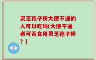 灵芝孢子粉大便不通的人可以吃吗(大便不通者可否食用灵芝孢子粉？)