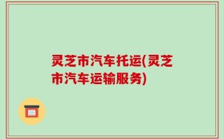 灵芝市汽车托运(灵芝市汽车运输服务)