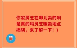 你家灵芝在哪儿卖的啊是真的吗灵芝贩卖地点揭晓，来了解一下！)