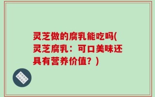 灵芝做的腐乳能吃吗(灵芝腐乳：可口美味还具有营养价值？)