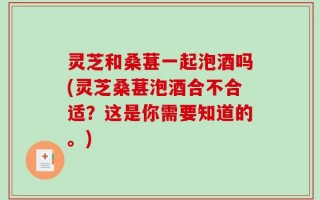 灵芝和桑葚一起泡酒吗(灵芝桑葚泡酒合不合适？这是你需要知道的。)
