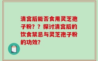 清宫后能否食用灵芝孢子粉？？探讨清宫后的饮食禁忌与灵芝孢子粉的功效？