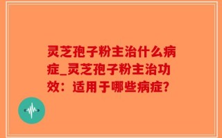 灵芝孢子粉主治什么病症_灵芝孢子粉主治功效：适用于哪些病症？