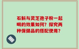 石斛与灵芝孢子粉一起喝的效果如何？探究两种保健品的搭配使用？