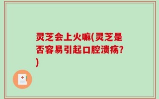 灵芝会上火嘛(灵芝是否容易引起口腔溃疡？)