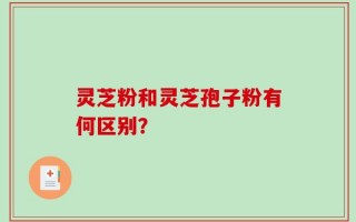 灵芝粉和灵芝孢子粉有何区别？