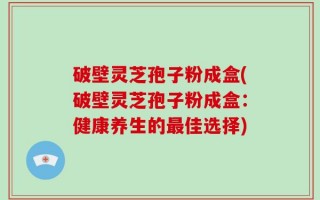 破壁灵芝孢子粉成盒(破壁灵芝孢子粉成盒：健康养生的最佳选择)