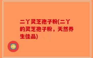 二丫灵芝孢子粉(二丫的灵芝孢子粉，天然养生佳品)