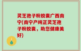 灵芝孢子粉胶囊广西南宁(南宁产纯正灵芝孢子粉胶囊，助您健康美好)