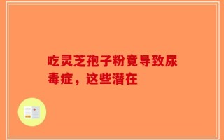 吃灵芝孢子粉竟导致尿毒症，这些潜在