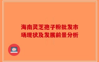 海南灵芝孢子粉批发市场现状及发展前景分析