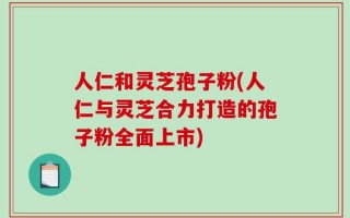 人仁和灵芝孢子粉(人仁与灵芝合力打造的孢子粉全面上市)