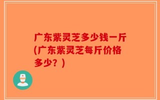 广东紫灵芝多少钱一斤(广东紫灵芝每斤价格多少？)