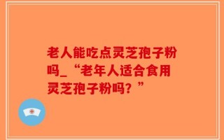 老人能吃点灵芝孢子粉吗_“老年人适合食用灵芝孢子粉吗？”