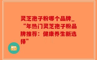 灵芝孢子粉哪个品牌_“年热门灵芝孢子粉品牌推荐：健康养生新选择”
