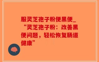 服灵芝孢子粉便黑便_“灵芝孢子粉：改善黑便问题，轻松恢复肠道健康”