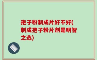 孢子粉制成片好不好(制成孢子粉片剂是明智之选)