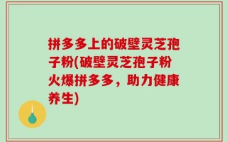 拼多多上的破壁灵芝孢子粉(破壁灵芝孢子粉火爆拼多多，助力健康养生)