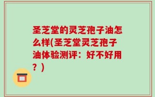 圣芝堂的灵芝孢子油怎么样(圣芝堂灵芝孢子油体验测评：好不好用？)