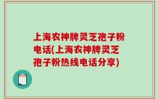 上海农神牌灵芝孢子粉电话(上海农神牌灵芝孢子粉热线电话分享)